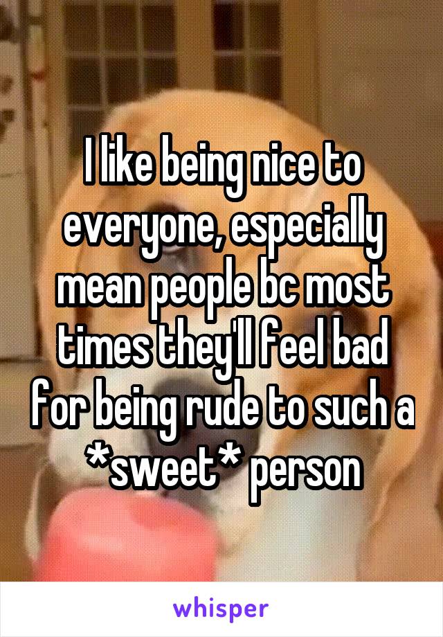 I like being nice to everyone, especially mean people bc most times they'll feel bad for being rude to such a *sweet* person