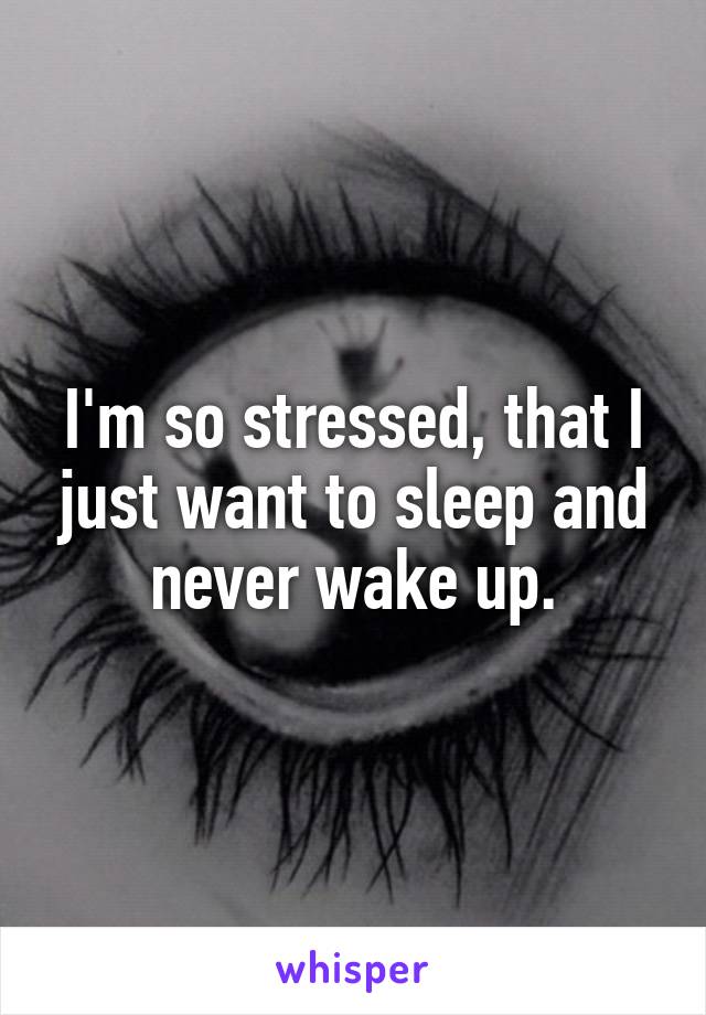 I'm so stressed, that I just want to sleep and never wake up.