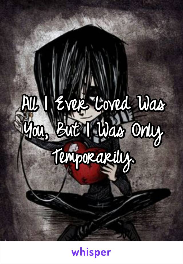 All I Ever Loved Was You, But I Was Only Temporarily.