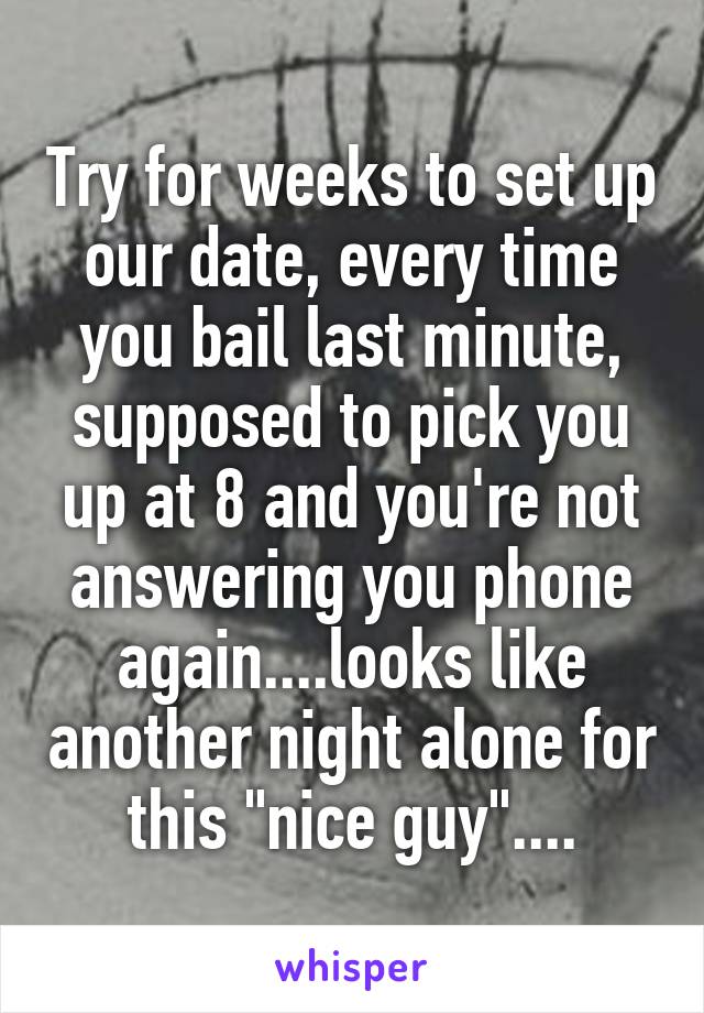 Try for weeks to set up our date, every time you bail last minute, supposed to pick you up at 8 and you're not answering you phone again....looks like another night alone for this "nice guy"....