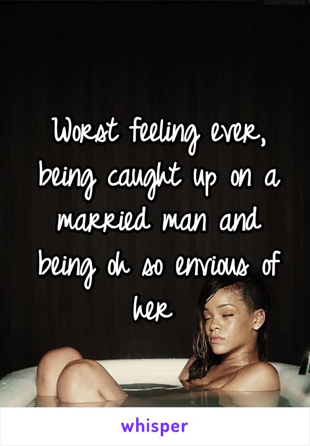 Worst feeling ever, being caught up on a married man and being oh so envious of her 