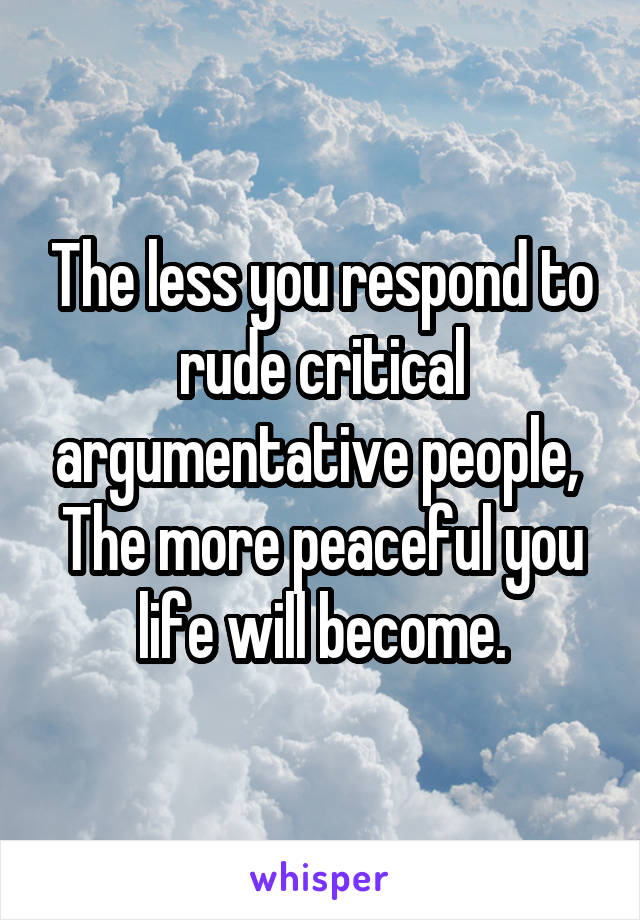 The less you respond to rude critical argumentative people, 
The more peaceful you life will become.