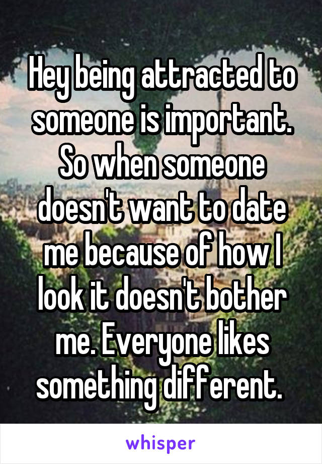 Hey being attracted to someone is important. So when someone doesn't want to date me because of how I look it doesn't bother me. Everyone likes something different. 