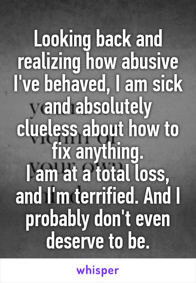 Looking back and realizing how abusive I've behaved, I am sick and absolutely clueless about how to fix anything.
I am at a total loss, and I'm terrified. And I probably don't even deserve to be.