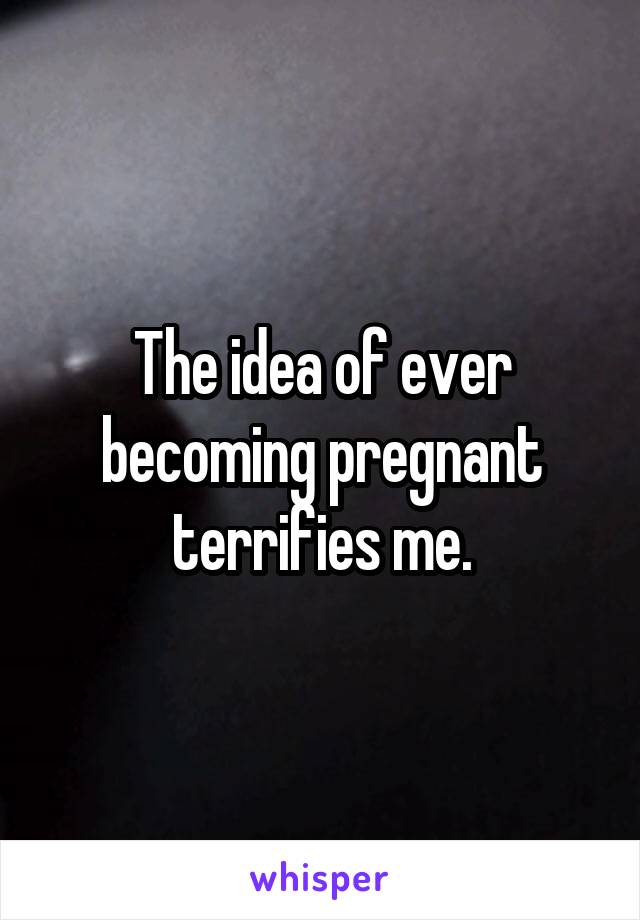 The idea of ever becoming pregnant terrifies me.