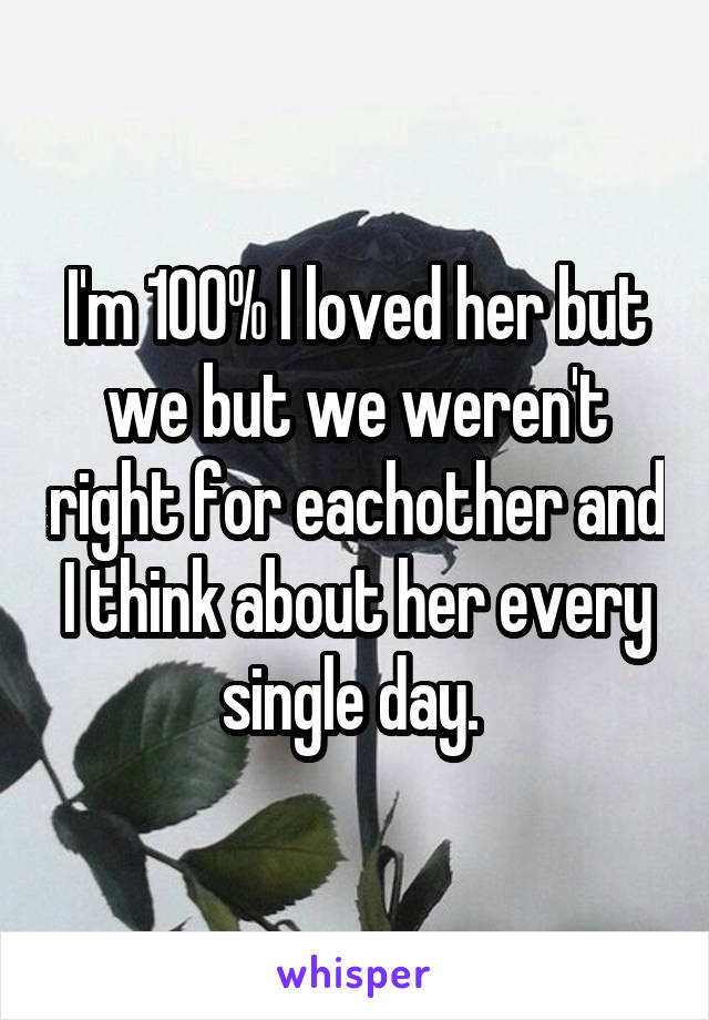 I'm 100% I loved her but we but we weren't right for eachother and I think about her every single day. 