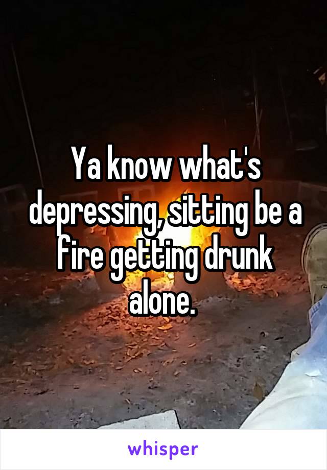 Ya know what's depressing, sitting be a fire getting drunk alone. 