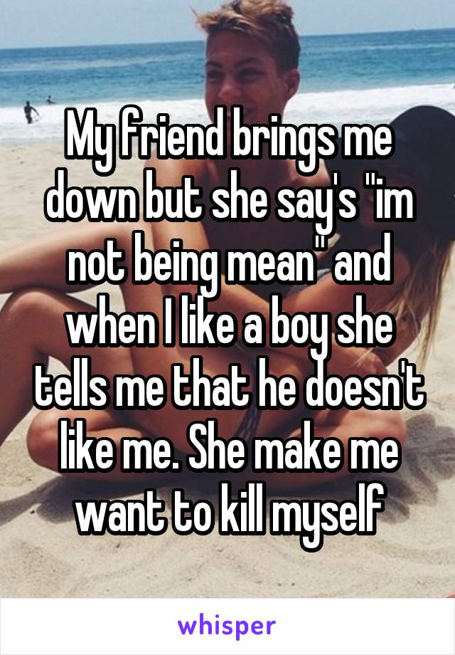 My friend brings me down but she say's "im not being mean" and when I like a boy she tells me that he doesn't like me. She make me want to kill myself