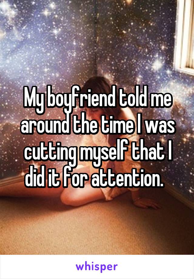 My boyfriend told me around the time I was cutting myself that I did it for attention.  