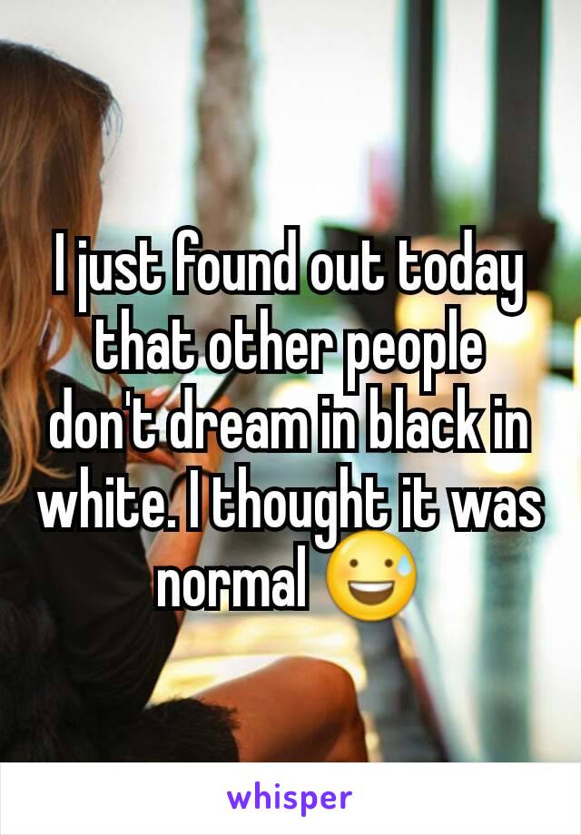 I just found out today that other people don't dream in black in white. I thought it was normal 😅