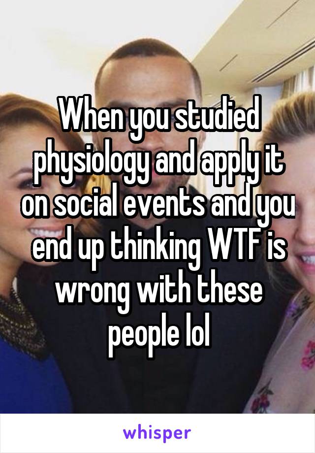 When you studied physiology and apply it on social events and you end up thinking WTF is wrong with these people lol