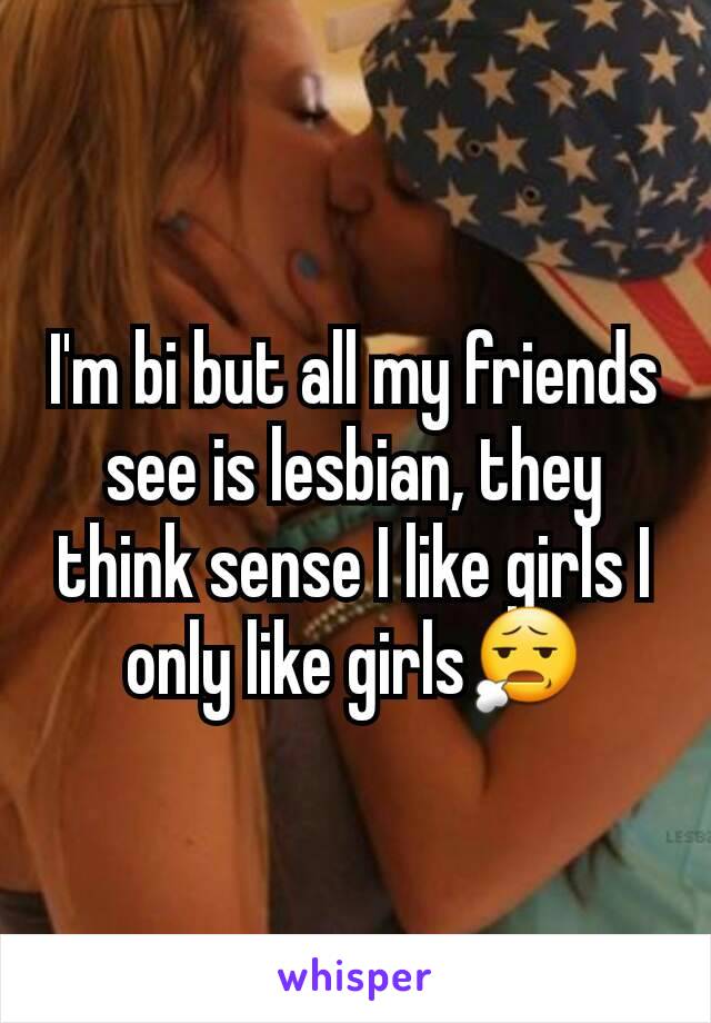 I'm bi but all my friends see is lesbian, they think sense I like girls I only like girls😧