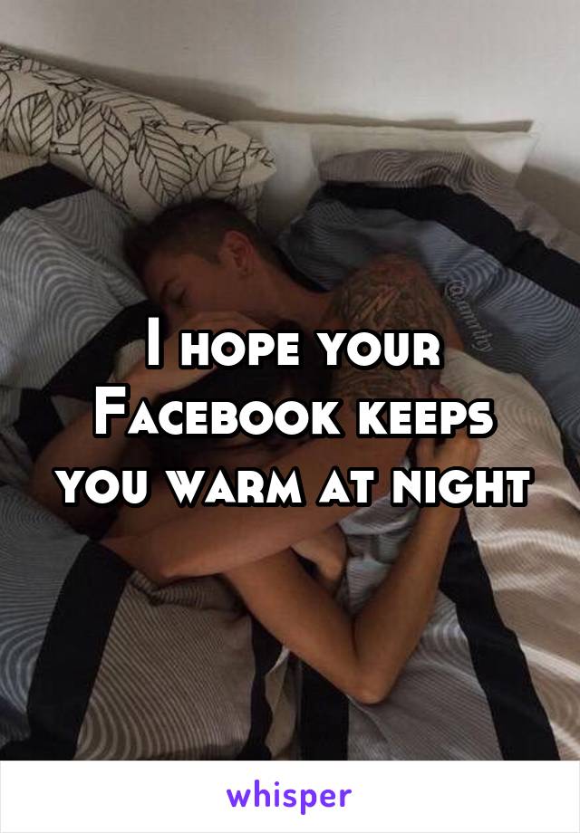 I hope your Facebook keeps you warm at night