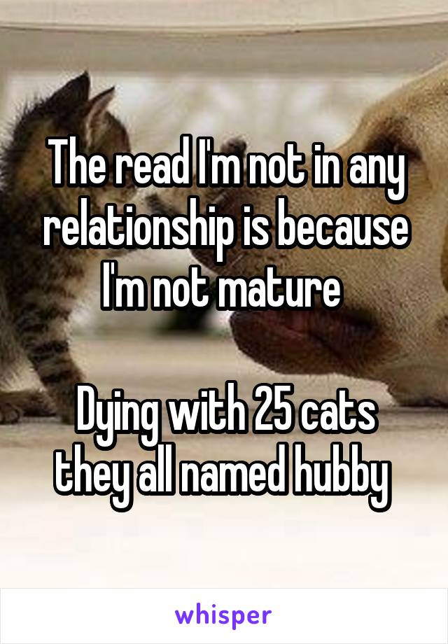 The read I'm not in any relationship is because I'm not mature 

Dying with 25 cats they all named hubby 