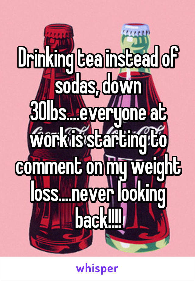 Drinking tea instead of sodas, down 30lbs....everyone at work is starting to comment on my weight loss....never looking back!!!!