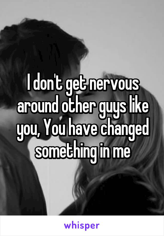 I don't get nervous around other guys like you, You have changed something in me