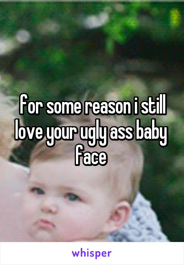 for some reason i still love your ugly ass baby 
face 