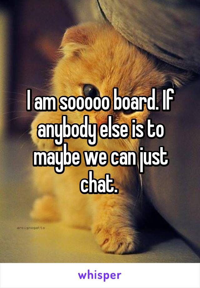 I am sooooo board. If anybody else is to maybe we can just chat. 