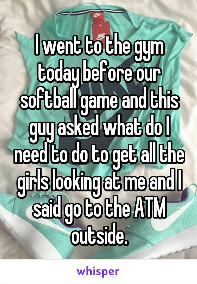 I went to the gym today before our softball game and this guy asked what do I need to do to get all the girls looking at me and I said go to the ATM outside.