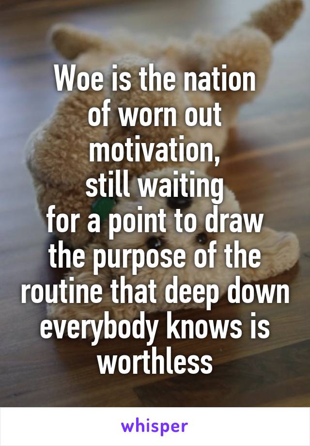 Woe is the nation
of worn out motivation,
still waiting
for a point to draw the purpose of the routine that deep down everybody knows is worthless