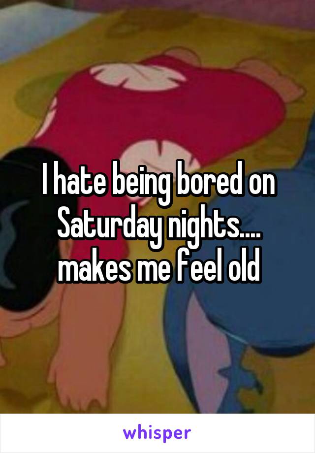 I hate being bored on Saturday nights.... makes me feel old