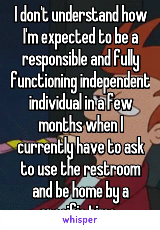 I don't understand how I'm expected to be a responsible and fully functioning independent individual in a few months when I currently have to ask to use the restroom and be home by a specific time. 