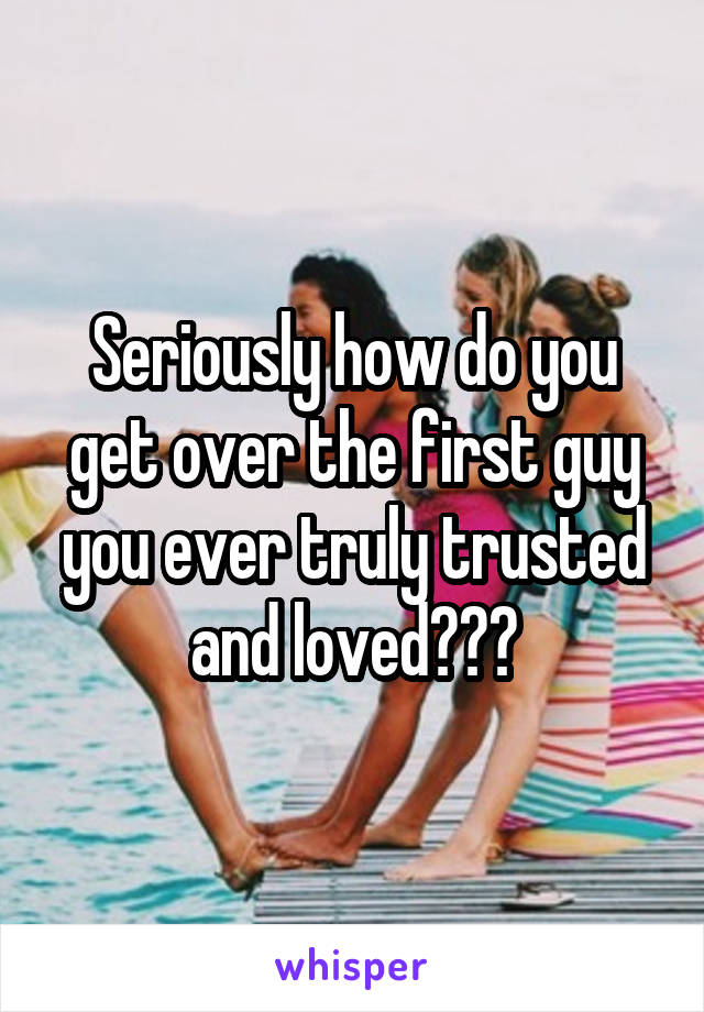 Seriously how do you get over the first guy you ever truly trusted and loved???