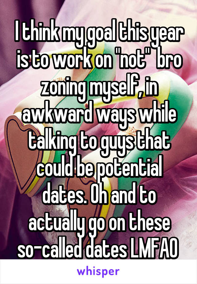 I think my goal this year is to work on "not"  bro zoning myself, in awkward ways while talking to guys that could be potential dates. Oh and to actually go on these so-called dates LMFAO 