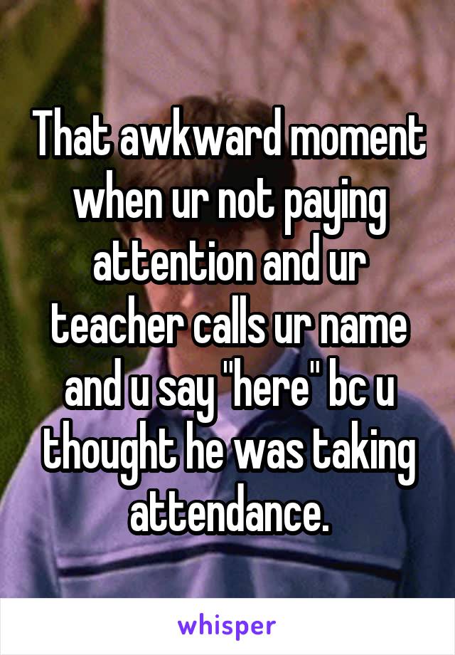 That awkward moment when ur not paying attention and ur teacher calls ur name and u say "here" bc u thought he was taking attendance.