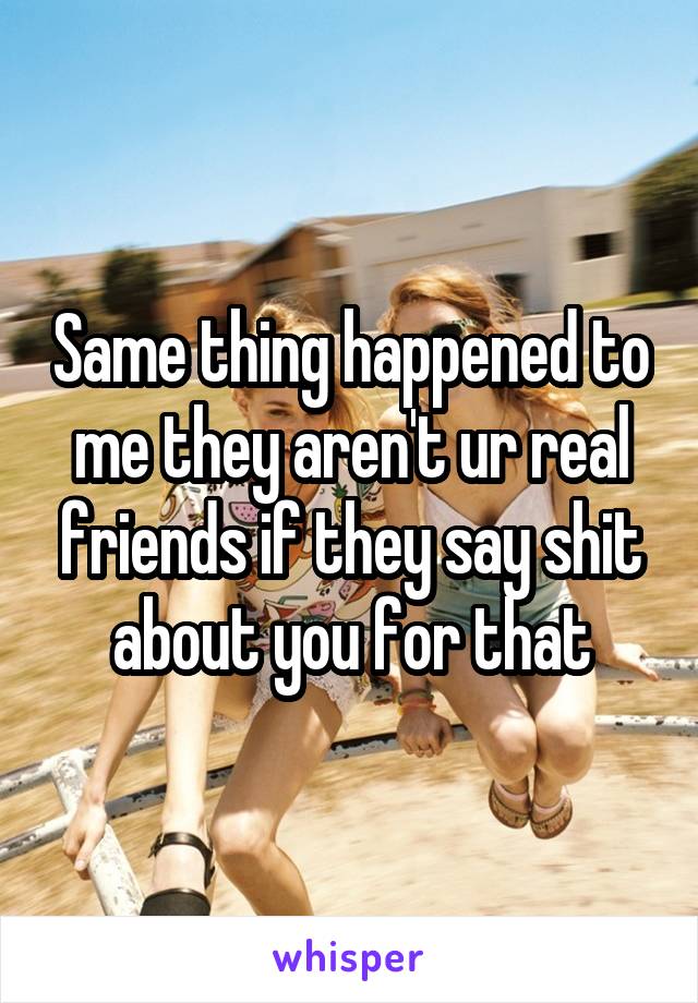 Same thing happened to me they aren't ur real friends if they say shit about you for that