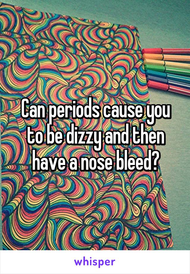 Can periods cause you to be dizzy and then have a nose bleed?