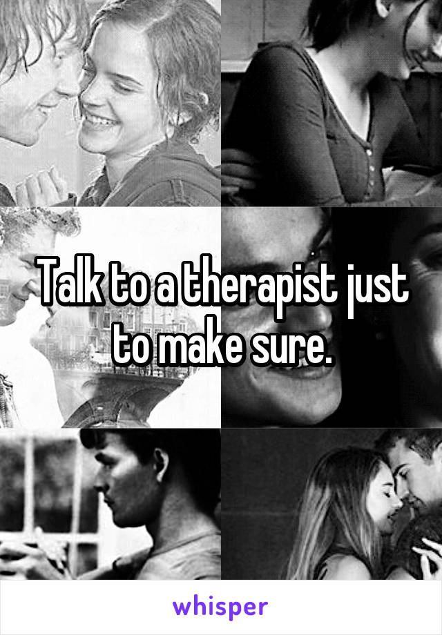 Talk to a therapist just to make sure.