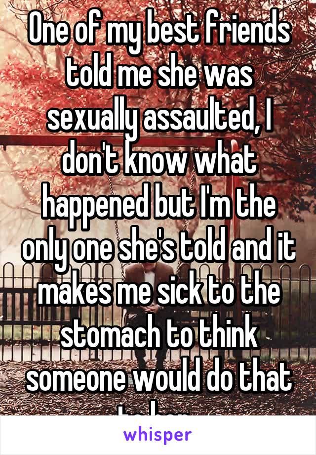 One of my best friends told me she was sexually assaulted, I don't know what happened but I'm the only one she's told and it makes me sick to the stomach to think someone would do that to her..