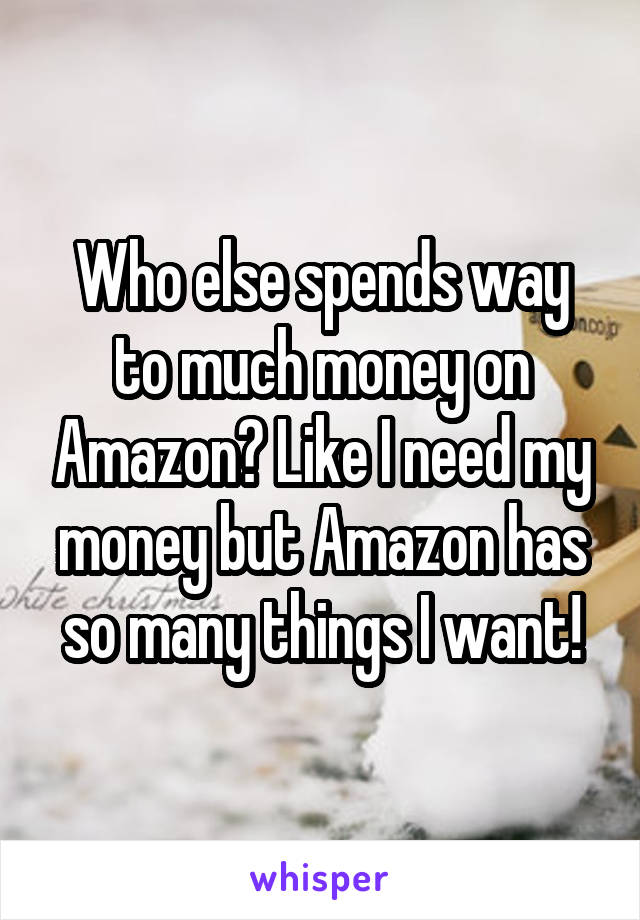 Who else spends way to much money on Amazon? Like I need my money but Amazon has so many things I want!