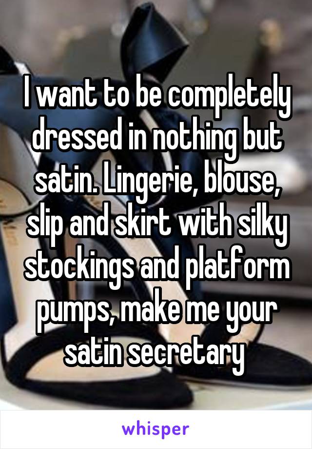 I want to be completely dressed in nothing but satin. Lingerie, blouse, slip and skirt with silky stockings and platform pumps, make me your satin secretary 