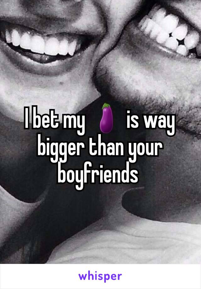 I bet my 🍆 is way bigger than your boyfriends 