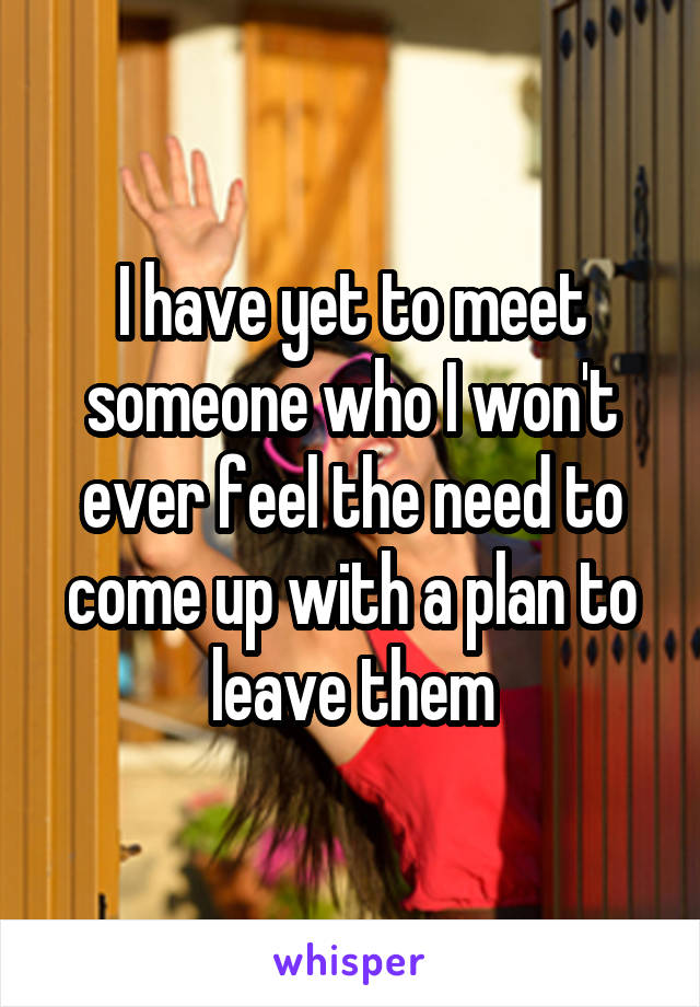 I have yet to meet someone who I won't ever feel the need to come up with a plan to leave them