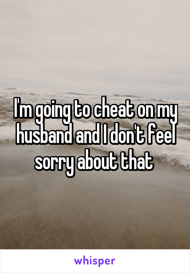 I'm going to cheat on my husband and I don't feel sorry about that 