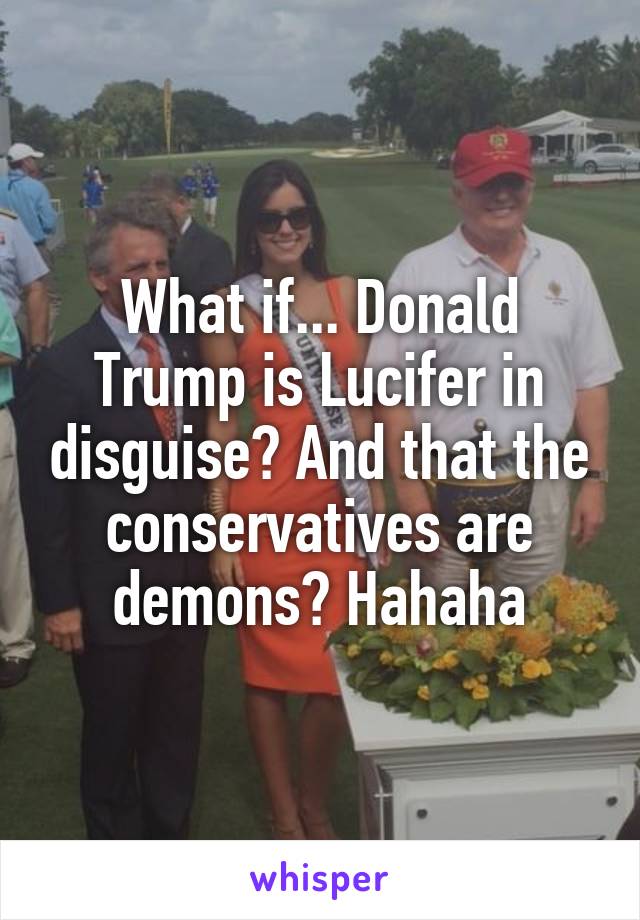 What if... Donald Trump is Lucifer in disguise? And that the conservatives are demons? Hahaha