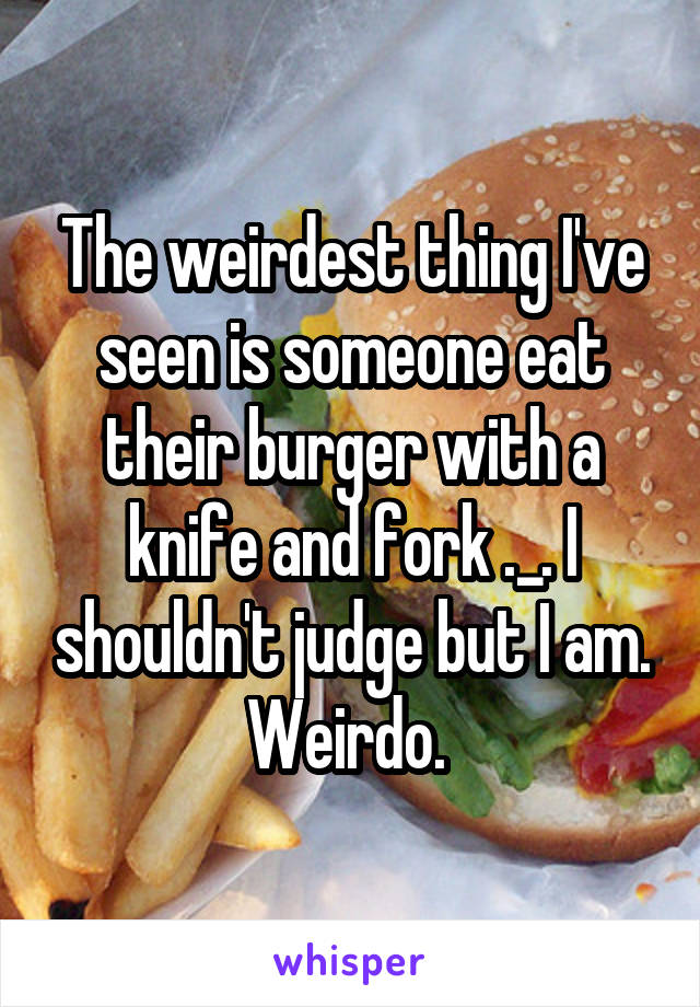 The weirdest thing I've seen is someone eat their burger with a knife and fork ._. I shouldn't judge but I am. Weirdo. 