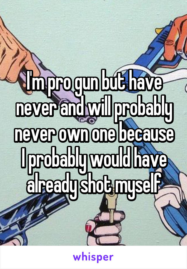 I'm pro gun but have never and will probably never own one because I probably would have already shot myself