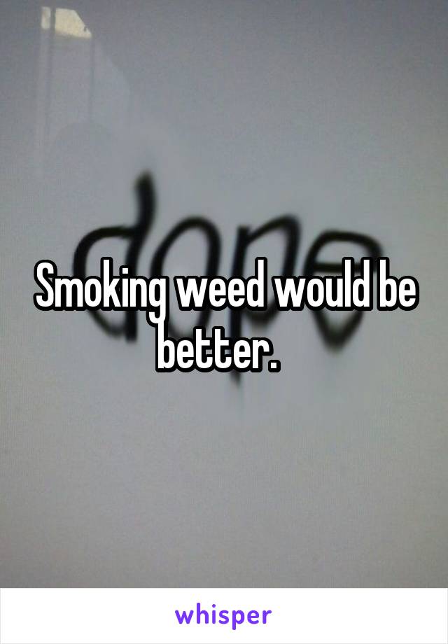 Smoking weed would be better.  