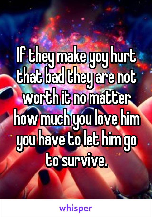 If they make yoy hurt that bad they are not worth it no matter how much you love him you have to let him go to survive.