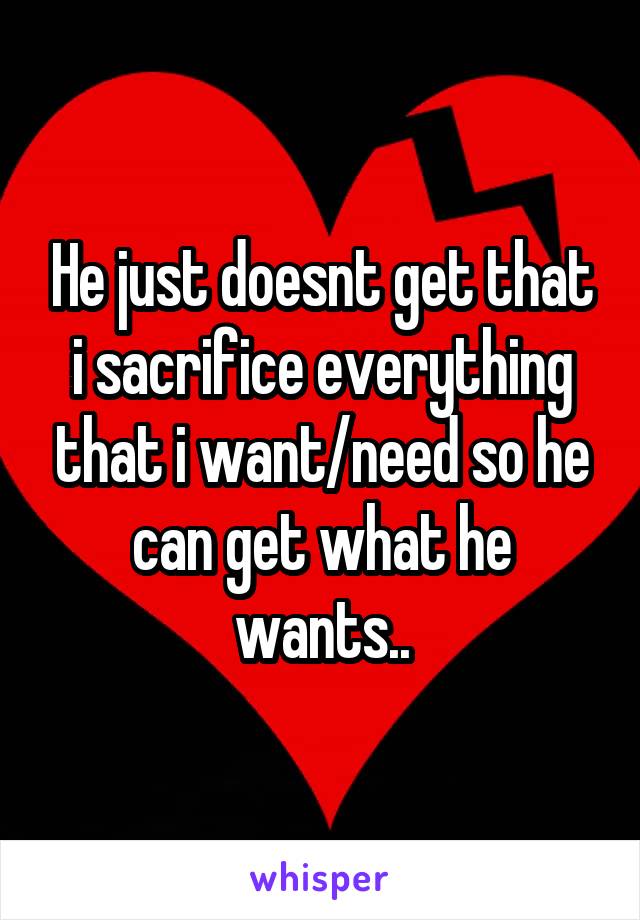 He just doesnt get that i sacrifice everything that i want/need so he can get what he wants..