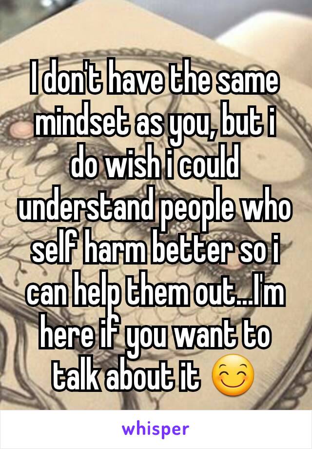 I don't have the same mindset as you, but i do wish i could understand people who self harm better so i can help them out...I'm here if you want to talk about it 😊