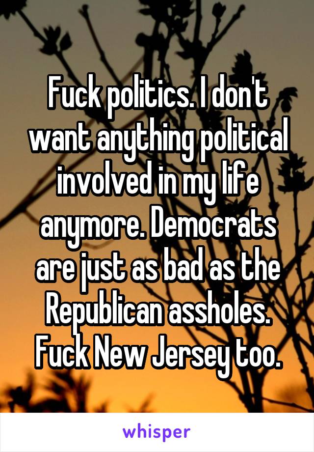 Fuck politics. I don't want anything political involved in my life anymore. Democrats are just as bad as the Republican assholes. Fuck New Jersey too.