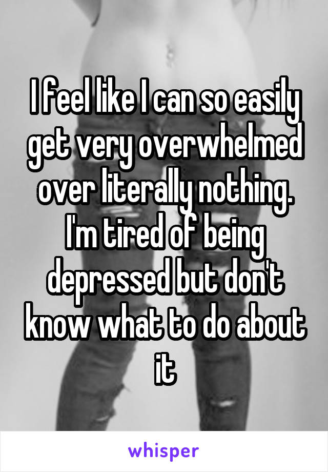 I feel like I can so easily get very overwhelmed over literally nothing. I'm tired of being depressed but don't know what to do about it