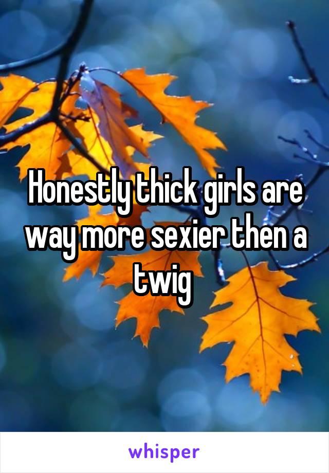 Honestly thick girls are way more sexier then a twig 