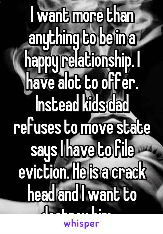 I want more than anything to be in a happy relationship. I have alot to offer. Instead kids dad refuses to move state says I have to file eviction. He is a crack head and I want to destroy him... 