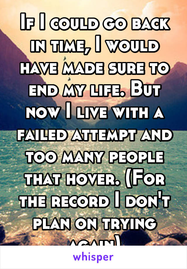 If I could go back in time, I would have made sure to end my life. But now I live with a failed attempt and too many people that hover. (For the record I don't plan on trying again)